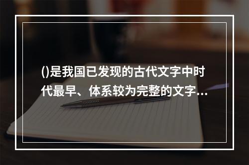 ()是我国已发现的古代文字中时代最早、体系较为完整的文字。