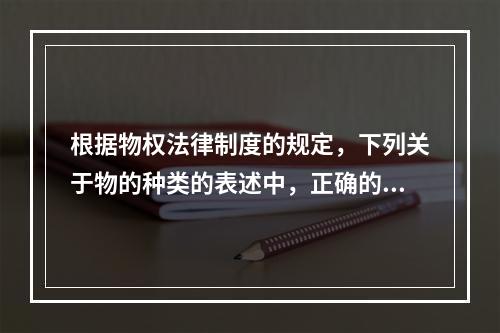 根据物权法律制度的规定，下列关于物的种类的表述中，正确的是(