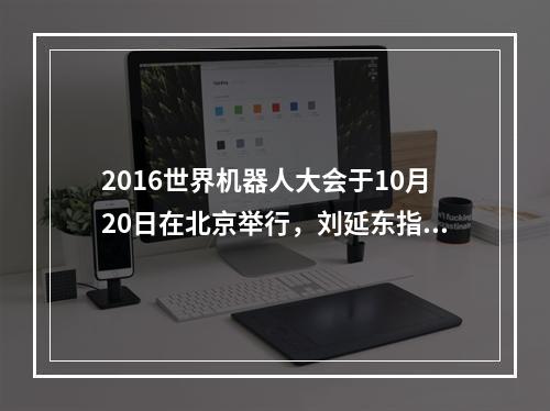 2016世界机器人大会于10月20日在北京举行，刘延东指出，