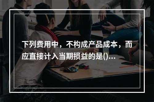 下列费用中，不构成产品成本，而应直接计入当期损益的是()。