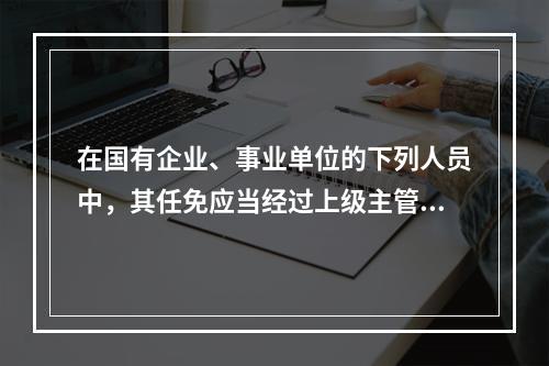 在国有企业、事业单位的下列人员中，其任免应当经过上级主管单位