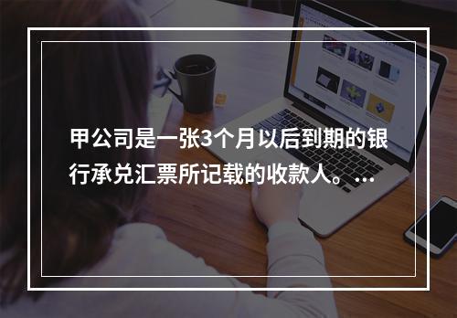 甲公司是一张3个月以后到期的银行承兑汇票所记载的收款人。甲公