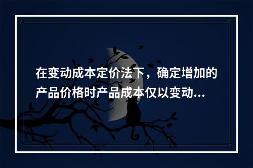 在变动成本定价法下，确定增加的产品价格时产品成本仅以变动成本