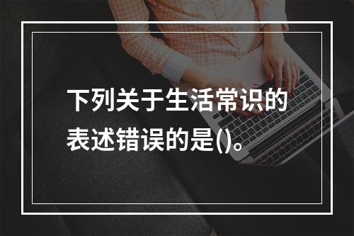 下列关于生活常识的表述错误的是()。