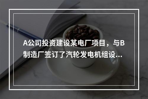 A公司投资建设某电厂项目，与B制造厂签订了汽轮发电机组设备的