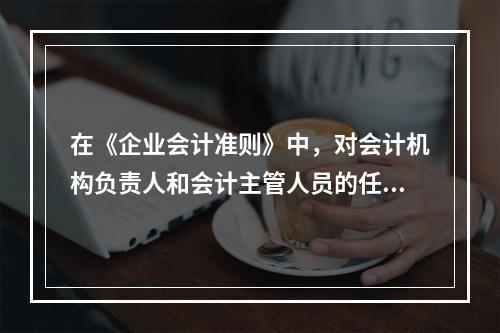 在《企业会计准则》中，对会计机构负责人和会计主管人员的任免，