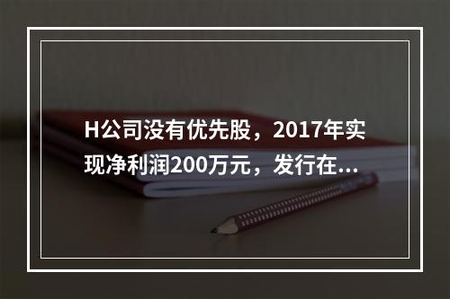 H公司没有优先股，2017年实现净利润200万元，发行在外的