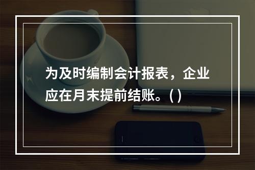 为及时编制会计报表，企业应在月末提前结账。( )