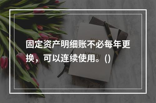 固定资产明细账不必每年更换，可以连续使用。()