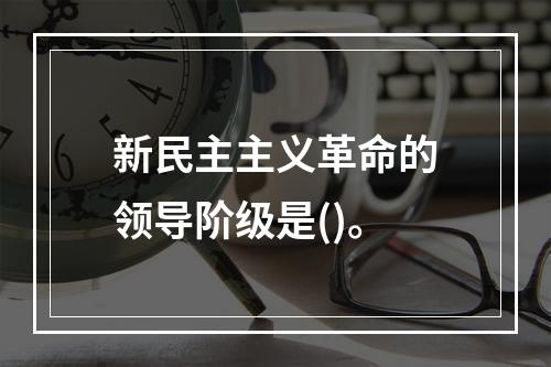 新民主主义革命的领导阶级是()。