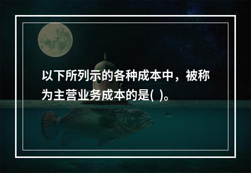 以下所列示的各种成本中，被称为主营业务成本的是(  )。