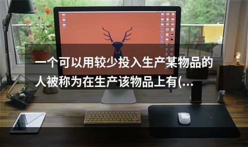 一个可以用较少投入生产某物品的人被称为在生产该物品上有()；