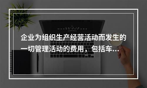 企业为组织生产经营活动而发生的一切管理活动的费用，包括车间管