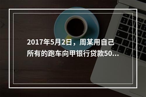 2017年5月2日，周某用自己所有的跑车向甲银行贷款50万元