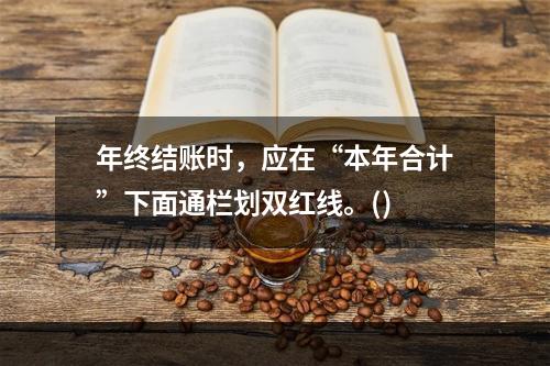 年终结账时，应在“本年合计”下面通栏划双红线。()