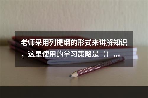 老师采用列提纲的形式来讲解知识，这里使用的学习策略是（）。