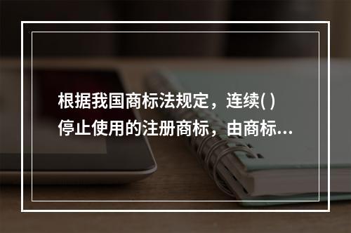 根据我国商标法规定，连续( )停止使用的注册商标，由商标局责