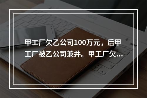 甲工厂欠乙公司100万元，后甲工厂被乙公司兼并。甲工厂欠乙公