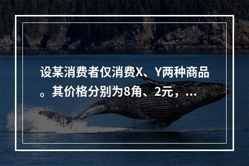 设某消费者仅消费X、Y两种商品。其价格分别为8角、2元，已知