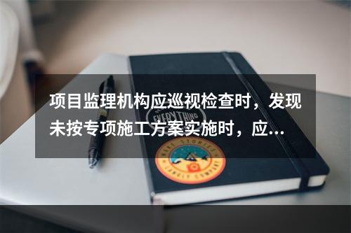 项目监理机构应巡视检查时，发现未按专项施工方案实施时，应签