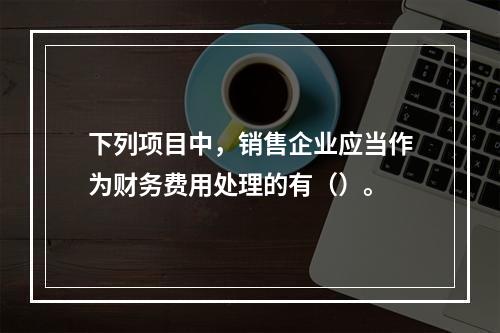 下列项目中，销售企业应当作为财务费用处理的有（）。