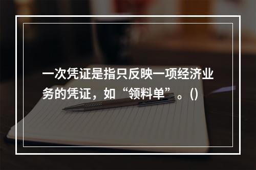 一次凭证是指只反映一项经济业务的凭证，如“领料单”。()