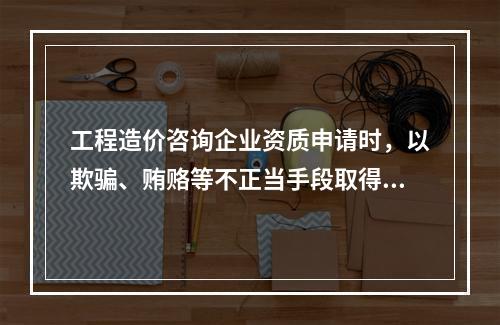 工程造价咨询企业资质申请时，以欺骗、贿赂等不正当手段取得工程