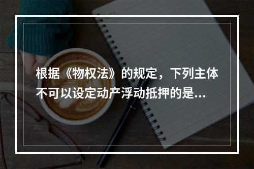 根据《物权法》的规定，下列主体不可以设定动产浮动抵押的是()