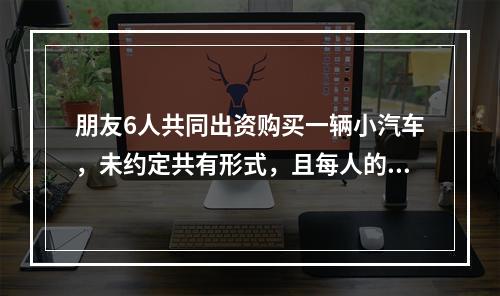 朋友6人共同出资购买一辆小汽车，未约定共有形式，且每人的出资