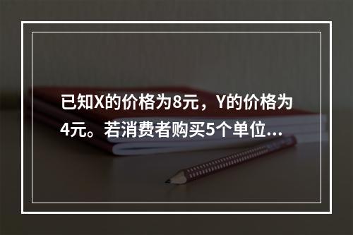 已知X的价格为8元，Y的价格为4元。若消费者购买5个单位X和