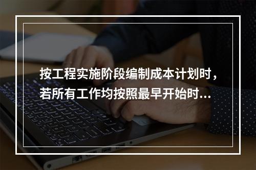 按工程实施阶段编制成本计划时，若所有工作均按照最早开始时间安