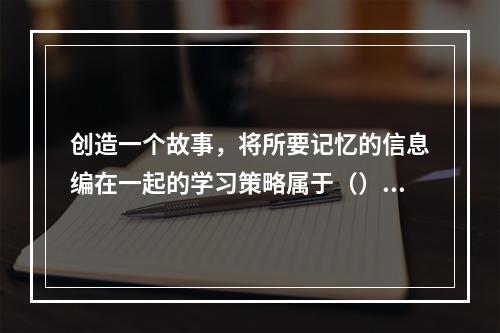 创造一个故事，将所要记忆的信息编在一起的学习策略属于（）。