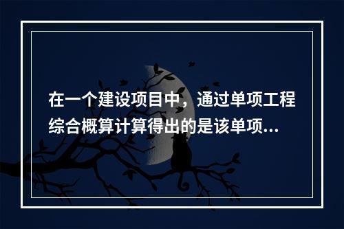 在一个建设项目中，通过单项工程综合概算计算得出的是该单项工程