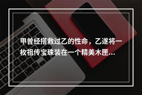 甲曾经搭救过乙的性命，乙遂将一枚祖传宝珠装在一个精美木匣中，