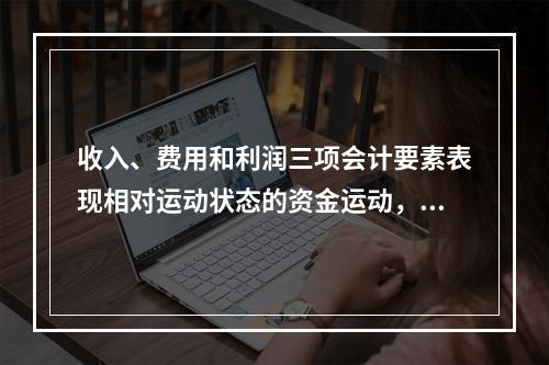 收入、费用和利润三项会计要素表现相对运动状态的资金运动，能够