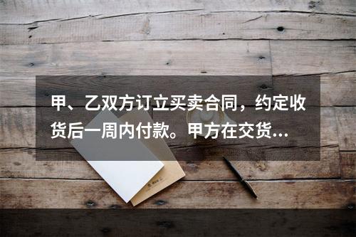 甲、乙双方订立买卖合同，约定收货后一周内付款。甲方在交货前发