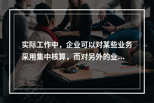 实际工作中，企业可以对某些业务采用集中核算，而对另外的业务采