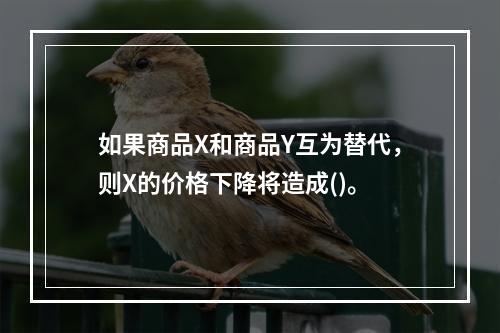 如果商品X和商品Y互为替代，则X的价格下降将造成()。