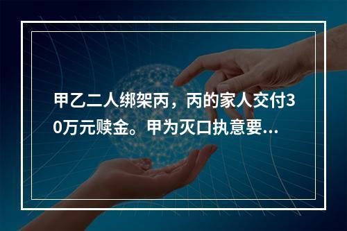 甲乙二人绑架丙，丙的家人交付30万元赎金。甲为灭口执意要杀掉