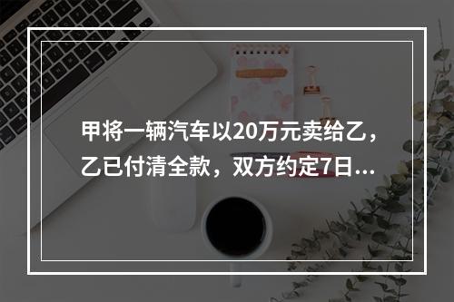 甲将一辆汽车以20万元卖给乙，乙已付清全款，双方约定7日后交