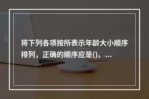 将下列各项按所表示年龄大小顺序排列，正确的顺序应是()。①不