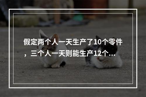 假定两个人一天生产了10个零件，三个人一天则能生产12个零件