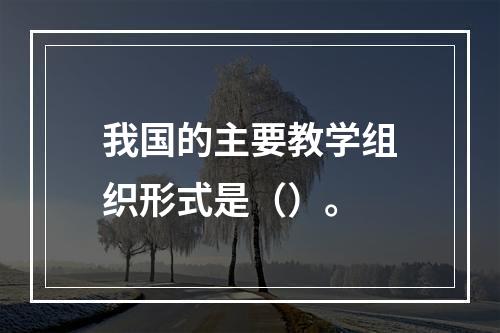 我国的主要教学组织形式是（）。