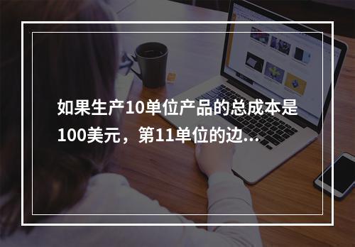 如果生产10单位产品的总成本是100美元，第11单位的边际成