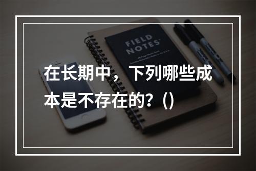 在长期中，下列哪些成本是不存在的？()