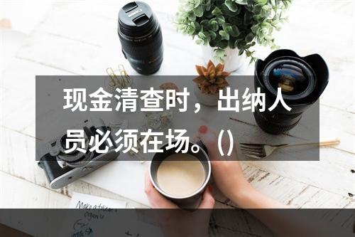 现金清查时，出纳人员必须在场。()