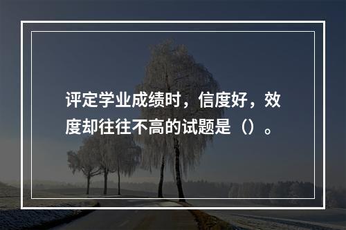 评定学业成绩时，信度好，效度却往往不高的试题是（）。