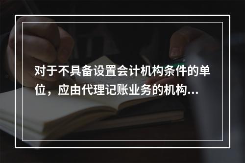 对于不具备设置会计机构条件的单位，应由代理记账业务的机构完成