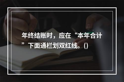 年终结账时，应在“本年合计”下面通栏划双红线。()