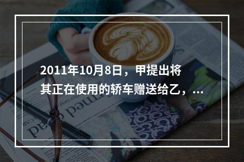 2011年10月8日，甲提出将其正在使用的轿车赠送给乙，乙欣